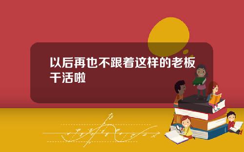 以后再也不跟着这样的老板干活啦