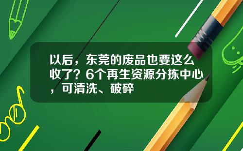 以后，东莞的废品也要这么收了？6个再生资源分拣中心，可清洗、破碎