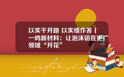 以实干开路 以实绩作答丨一鸣新材料：让泡沫铝在更广领域“开花”