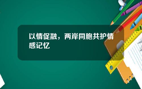 以情促融，两岸同胞共护情感记忆