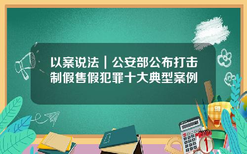 以案说法｜公安部公布打击制假售假犯罪十大典型案例