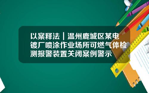 以案释法｜温州鹿城区某电镀厂喷涂作业场所可燃气体检测报警装置关闭案例警示