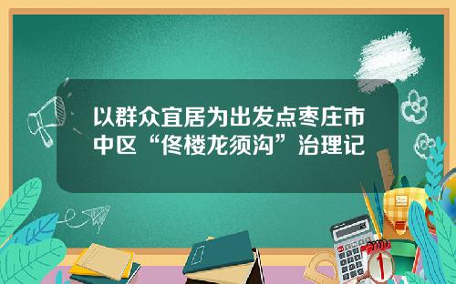 以群众宜居为出发点枣庄市中区“佟楼龙须沟”治理记