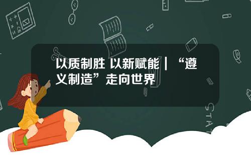 以质制胜 以新赋能｜“遵义制造”走向世界