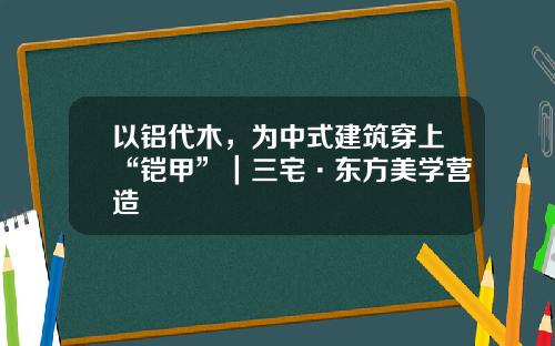 以铝代木，为中式建筑穿上“铠甲”｜三宅·东方美学营造
