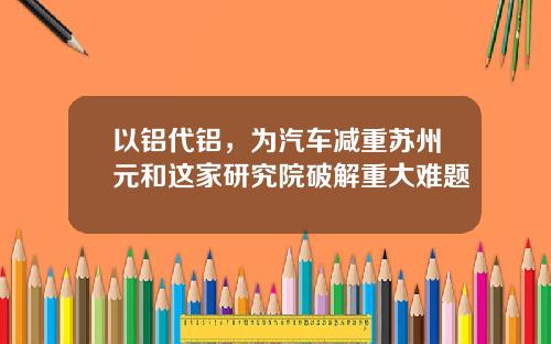 以铝代铝，为汽车减重苏州元和这家研究院破解重大难题