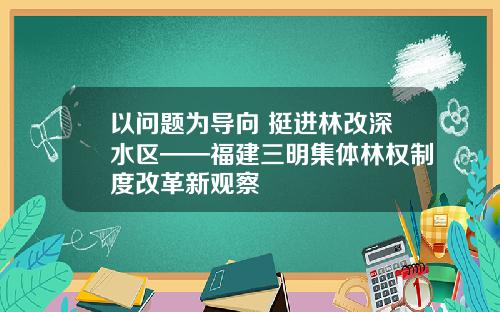以问题为导向 挺进林改深水区——福建三明集体林权制度改革新观察
