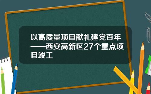 以高质量项目献礼建党百年——西安高新区27个重点项目竣工