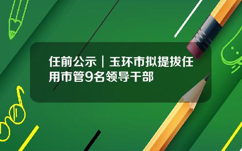 任前公示︱玉环市拟提拔任用市管9名领导干部