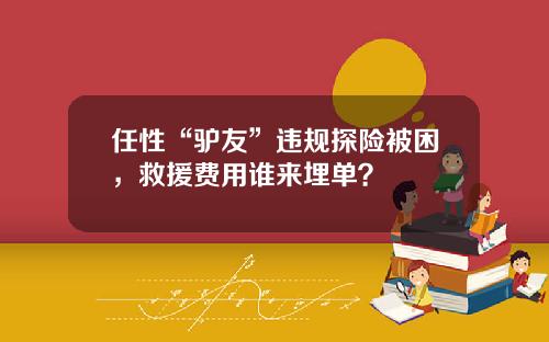 任性“驴友”违规探险被困，救援费用谁来埋单？