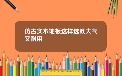 仿古实木地板这样选既大气又耐用