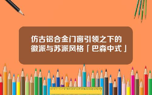 仿古铝合金门窗引领之下的徽派与苏派风格「巴森中式」