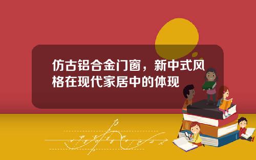 仿古铝合金门窗，新中式风格在现代家居中的体现