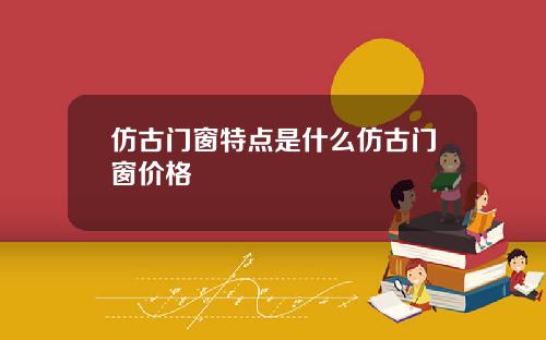 仿古门窗特点是什么仿古门窗价格
