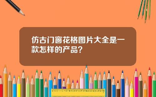 仿古门窗花格图片大全是一款怎样的产品？