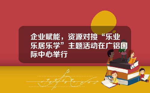 企业赋能，资源对接“乐业乐居乐学”主题活动在广铝国际中心举行