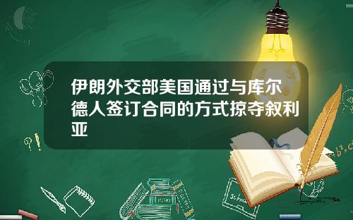 伊朗外交部美国通过与库尔德人签订合同的方式掠夺叙利亚