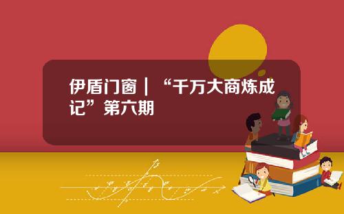 伊盾门窗｜“千万大商炼成记”第六期