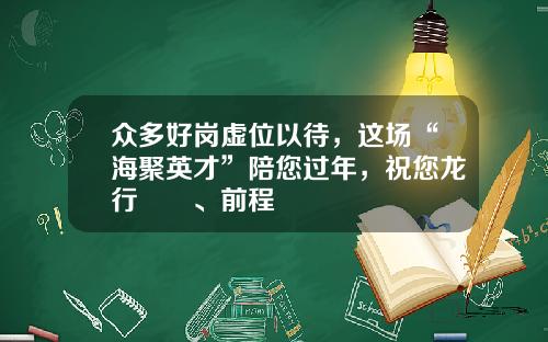众多好岗虚位以待，这场“海聚英才”陪您过年，祝您龙行龘龘、前程朤朤
