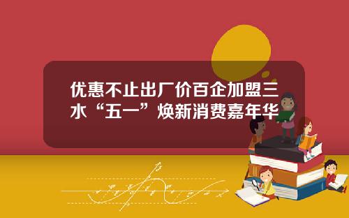 优惠不止出厂价百企加盟三水“五一”焕新消费嘉年华