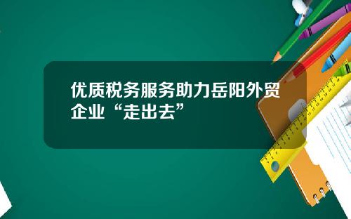 优质税务服务助力岳阳外贸企业“走出去”