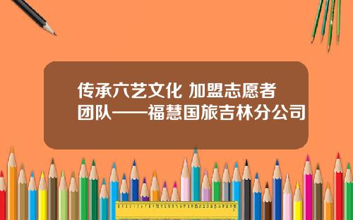 传承六艺文化 加盟志愿者团队——福慧国旅吉林分公司