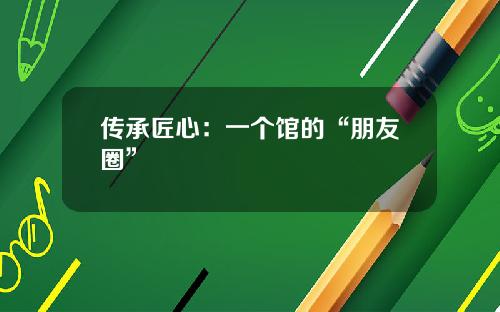 传承匠心：一个馆的“朋友圈”