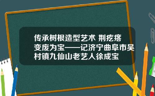 传承树根造型艺术 荆疙瘩变废为宝——记济宁曲阜市吴村镇九仙山老艺人徐成宝