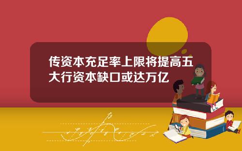 传资本充足率上限将提高五大行资本缺口或达万亿
