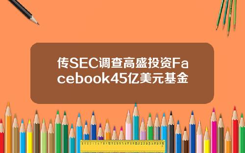 传SEC调查高盛投资Facebook45亿美元基金