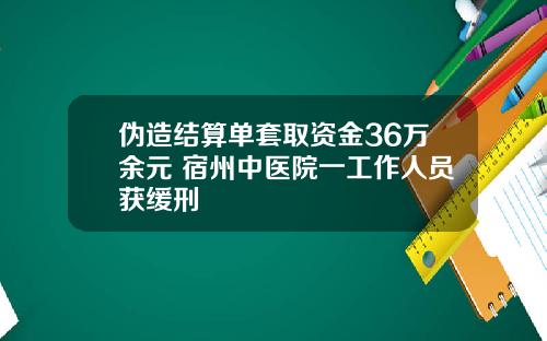 伪造结算单套取资金36万余元 宿州中医院一工作人员获缓刑