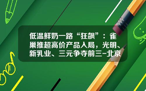 低温鲜奶一路“狂飙”：雀巢推超高价产品入局，光明、新乳业、三元争夺前三-北京三元食品股份有限公司乳品一厂