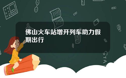 佛山火车站增开列车助力假期出行