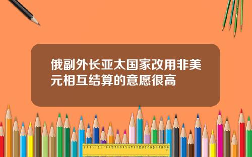 俄副外长亚太国家改用非美元相互结算的意愿很高