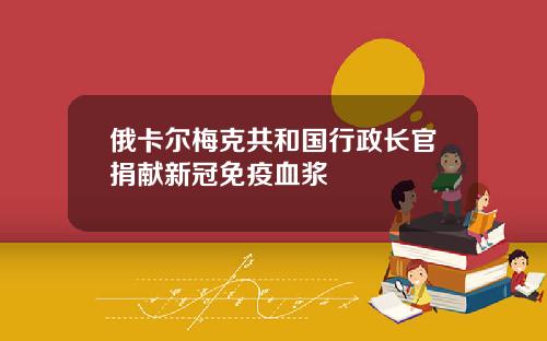 俄卡尔梅克共和国行政长官捐献新冠免疫血浆