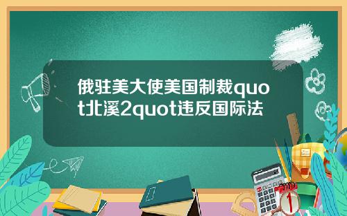 俄驻美大使美国制裁quot北溪2quot违反国际法