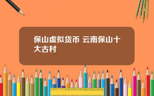 保山虚拟货币 云南保山十大古村