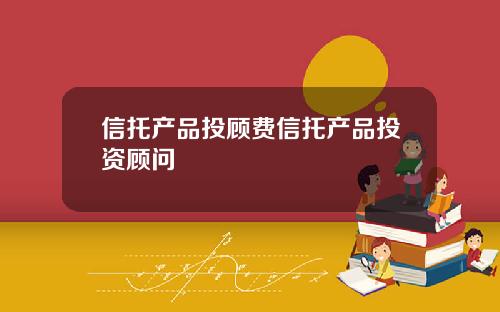 信托产品投顾费信托产品投资顾问