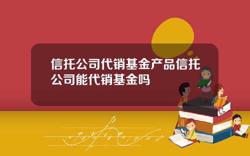 信托公司代销基金产品信托公司能代销基金吗