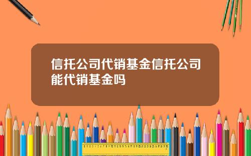 信托公司代销基金信托公司能代销基金吗