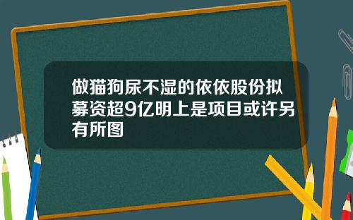 做猫狗尿不湿的依依股份拟募资超9亿明上是项目或许另有所图