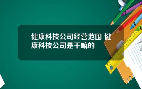 健康科技公司经营范围 健康科技公司是干嘛的