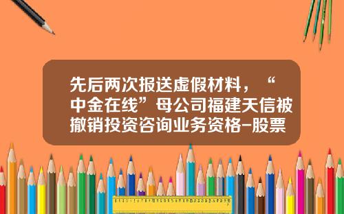 先后两次报送虚假材料，“中金在线”母公司福建天信被撤销投资咨询业务资格-股票资讯被删除