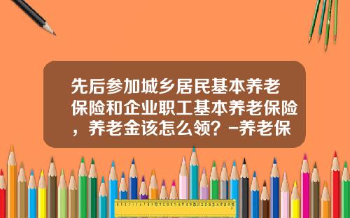 先后参加城乡居民基本养老保险和企业职工基本养老保险，养老金该怎么领？-养老保险给多少