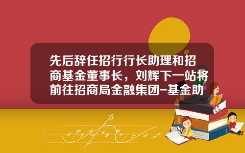 先后辞任招行行长助理和招商基金董事长，刘辉下一站将前往招商局金融集团-基金助理