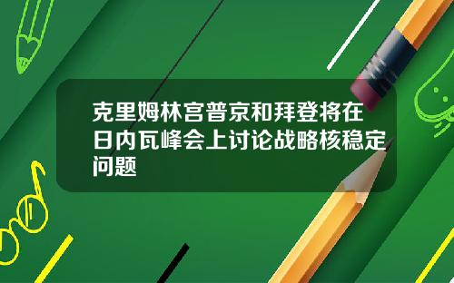 克里姆林宫普京和拜登将在日内瓦峰会上讨论战略核稳定问题