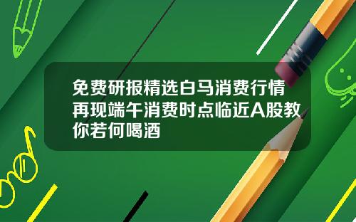 免费研报精选白马消费行情再现端午消费时点临近A股教你若何喝酒