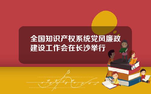 全国知识产权系统党风廉政建设工作会在长沙举行