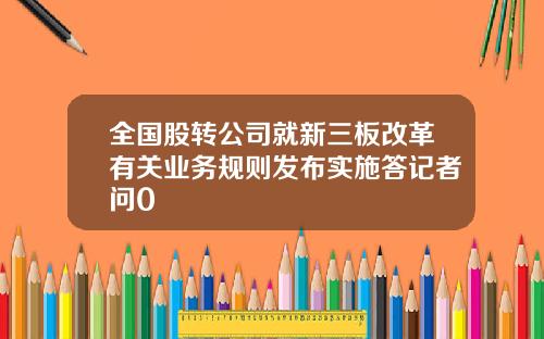 全国股转公司就新三板改革有关业务规则发布实施答记者问0