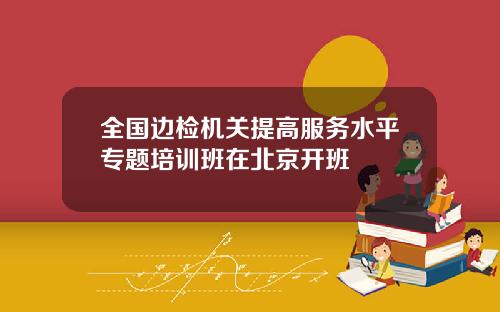 全国边检机关提高服务水平专题培训班在北京开班
